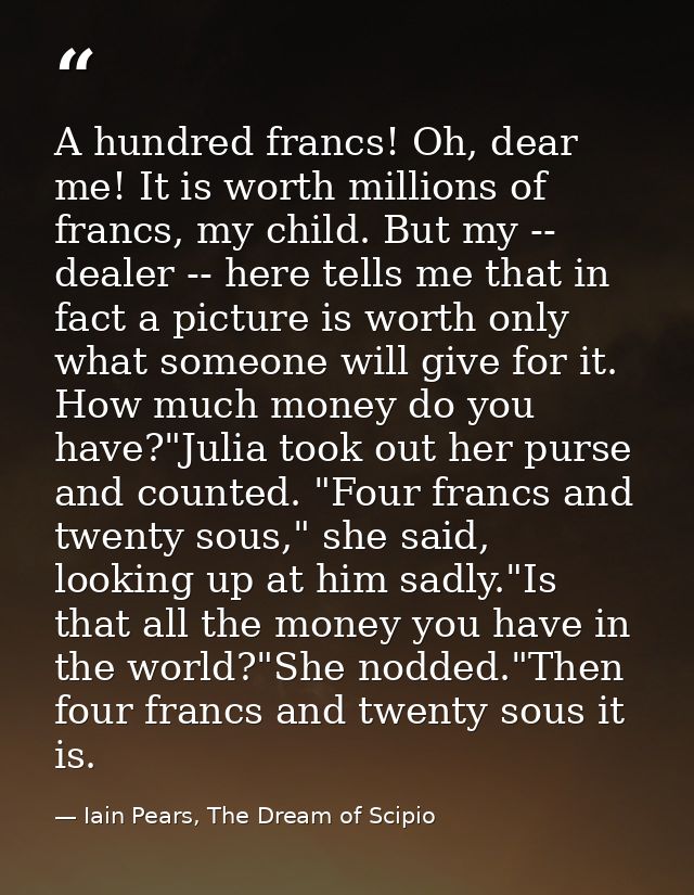 A hundred francs! Oh, dear me! It is worth millions of francs, my child. But my -- dealer -- here tells me that in fact  — Iain Pears, The Dream of Scipio