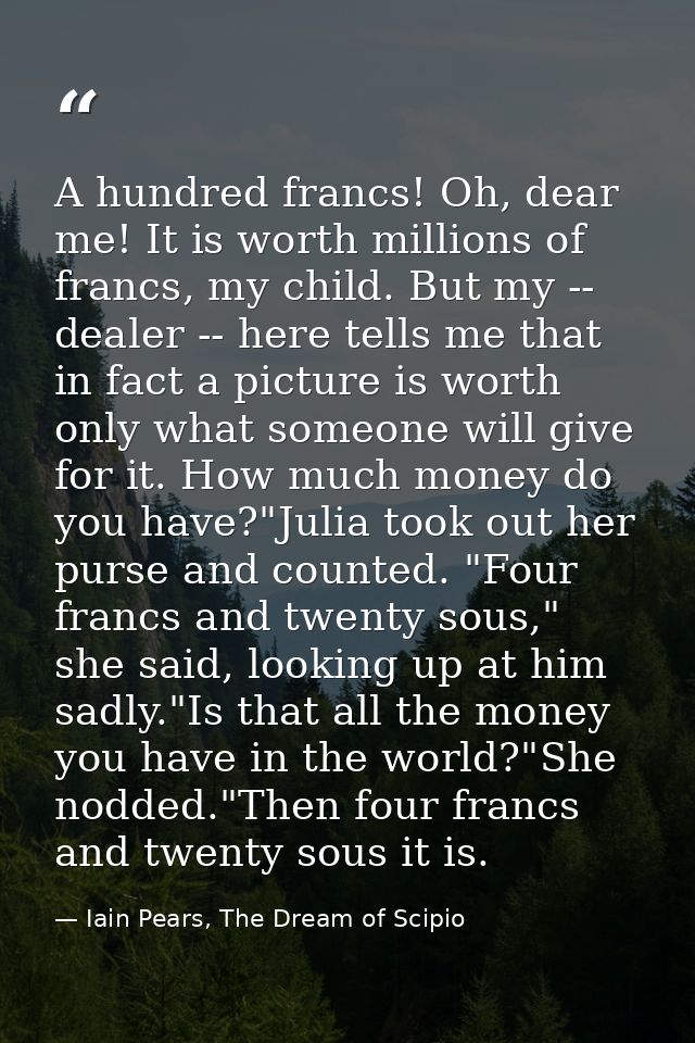 A hundred francs! Oh, dear me! It is worth millions of francs, my child. But my -- dealer -- here tells me that in fact  — Iain Pears, The Dream of Scipio