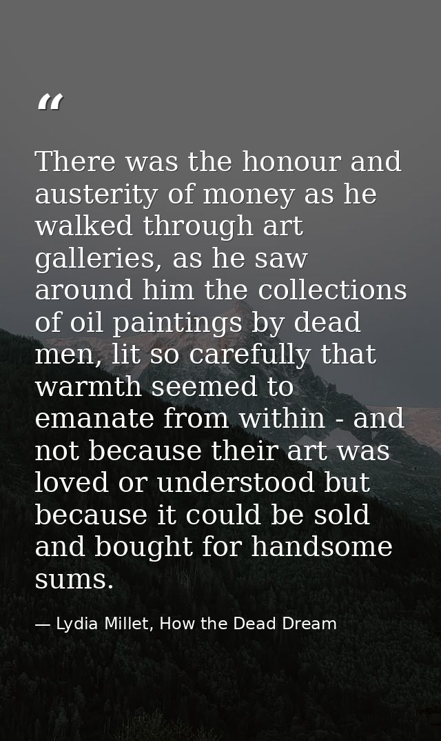 There was the honour and austerity of money as he walked through art galleries, as he saw around him the collections of  — Lydia Millet, How the Dead Dream