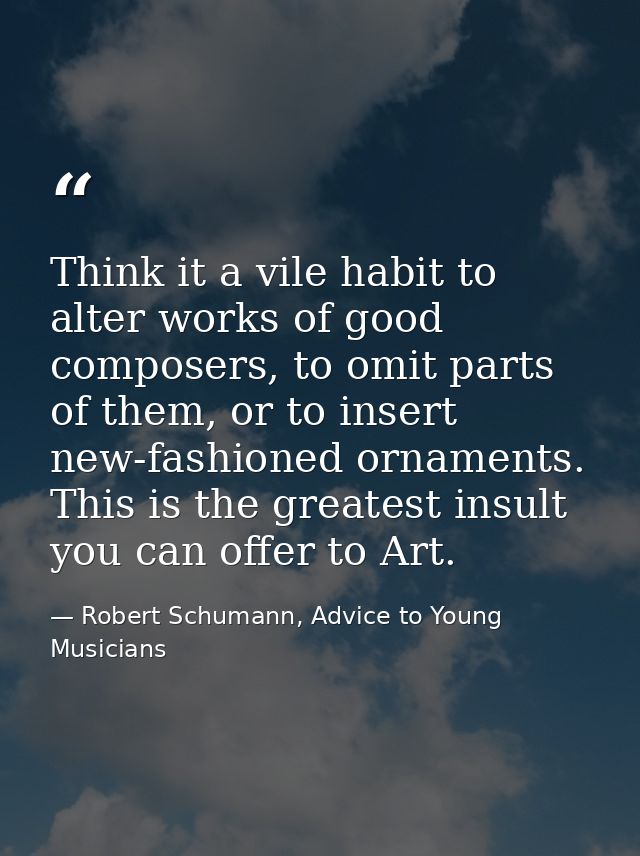 Think it a vile habit to alter works of good composers, to omit parts of them, or to insert new-fashioned ornaments. Thi — Robert Schumann, Advice to Young Musicians