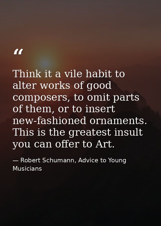 Think it a vile habit to alter works of good composers, to omit parts of them, or to insert new-fashioned ornaments. Thi — Robert Schumann, Advice to Young Musicians