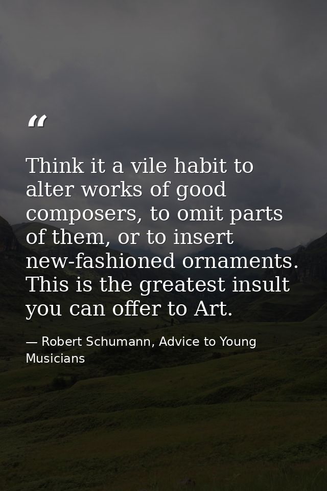 Think it a vile habit to alter works of good composers, to omit parts of them, or to insert new-fashioned ornaments. Thi — Robert Schumann, Advice to Young Musicians