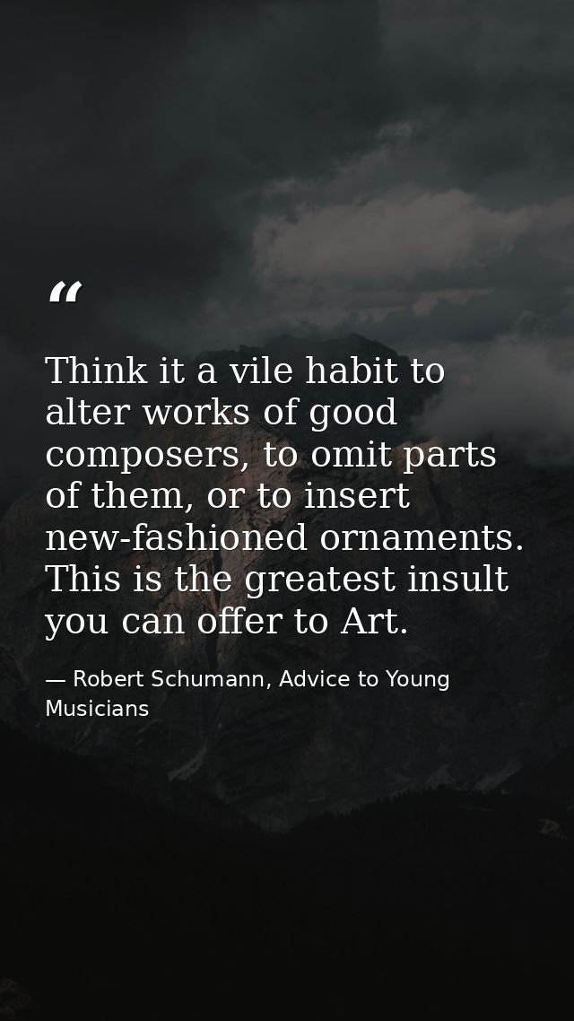 Think it a vile habit to alter works of good composers, to omit parts of them, or to insert new-fashioned ornaments. Thi — Robert Schumann, Advice to Young Musicians