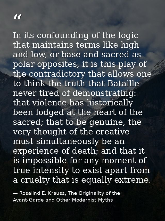 In its confounding of the logic that maintains terms like high and low, or base and sacred as polar opposites, it is thi — Rosalind E. Krauss, The Originality of the Avant-Garde and Other Modernist Myths