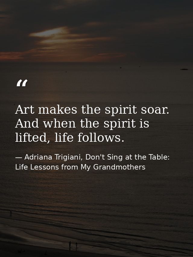 Art makes the spirit soar. And when the spirit is lifted, life follows. — Adriana Trigiani, Don't Sing at the Table: Life Lessons from My Grandmothers