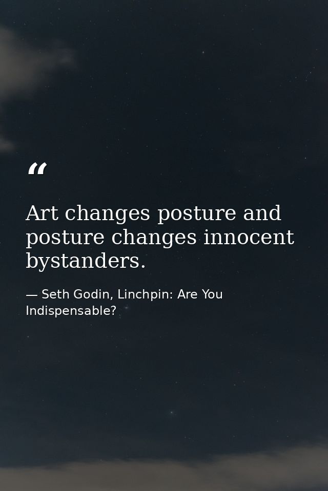 Art changes posture and posture changes innocent bystanders. — Seth Godin, Linchpin: Are You Indispensable?