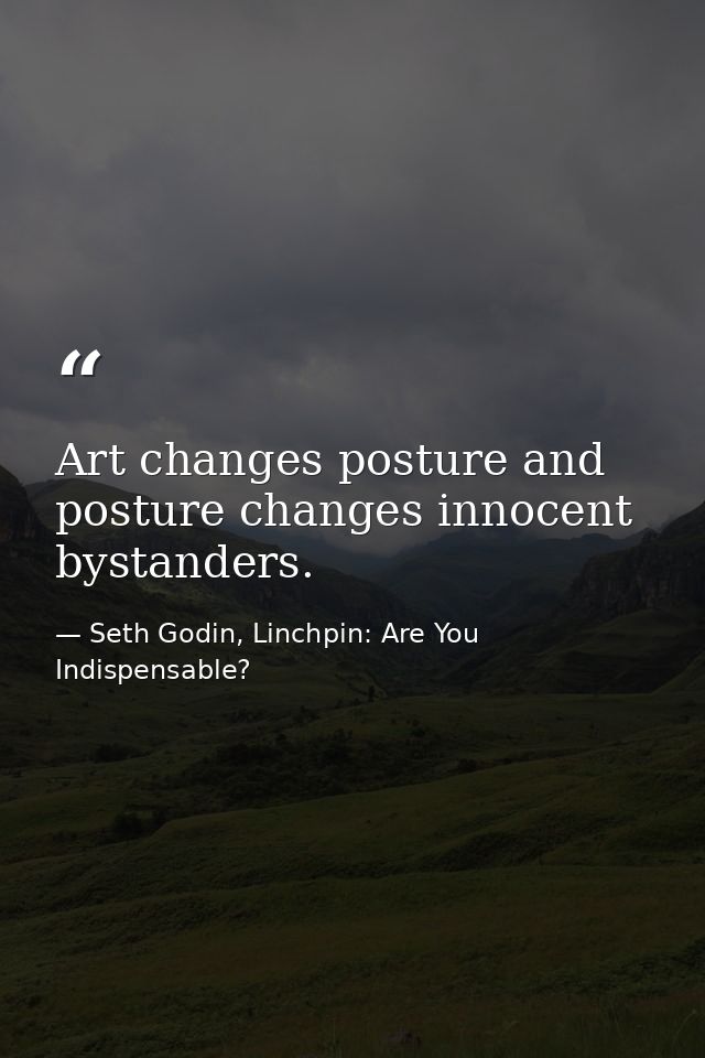 Art changes posture and posture changes innocent bystanders. — Seth Godin, Linchpin: Are You Indispensable?