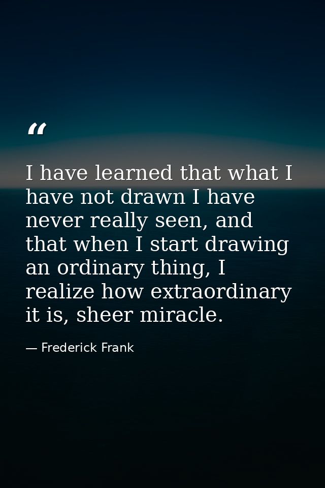 I have learned that what I have not drawn I have never really seen, and that when I start drawing an ordinary thing, I r — Frederick Frank