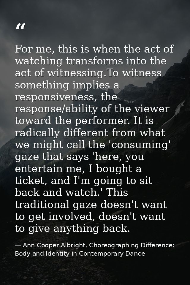 For me, this is when the act of watching transforms into the act of witnessing.To witness something implies a responsive — Ann Cooper Albright, Choreographing Difference: Body and Identity in Contemporary Dance