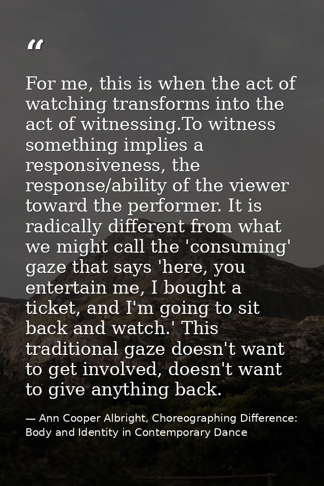 For me, this is when the act of watching transforms into the act of witnessing.To witness something implies a responsive — Ann Cooper Albright, Choreographing Difference: Body and Identity in Contemporary Dance