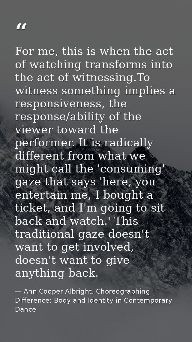For me, this is when the act of watching transforms into the act of witnessing.To witness something implies a responsive — Ann Cooper Albright, Choreographing Difference: Body and Identity in Contemporary Dance