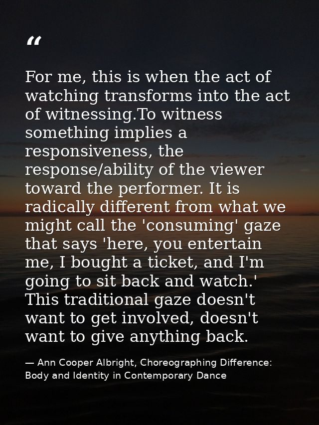 For me, this is when the act of watching transforms into the act of witnessing.To witness something implies a responsive — Ann Cooper Albright, Choreographing Difference: Body and Identity in Contemporary Dance