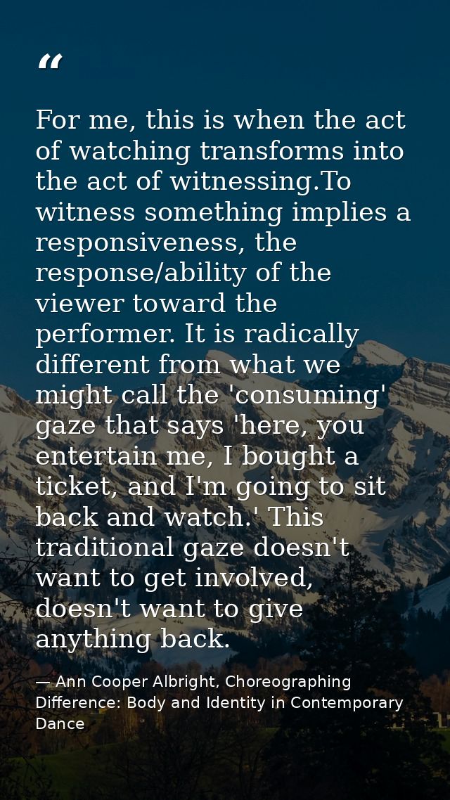 For me, this is when the act of watching transforms into the act of witnessing.To witness something implies a responsive — Ann Cooper Albright, Choreographing Difference: Body and Identity in Contemporary Dance