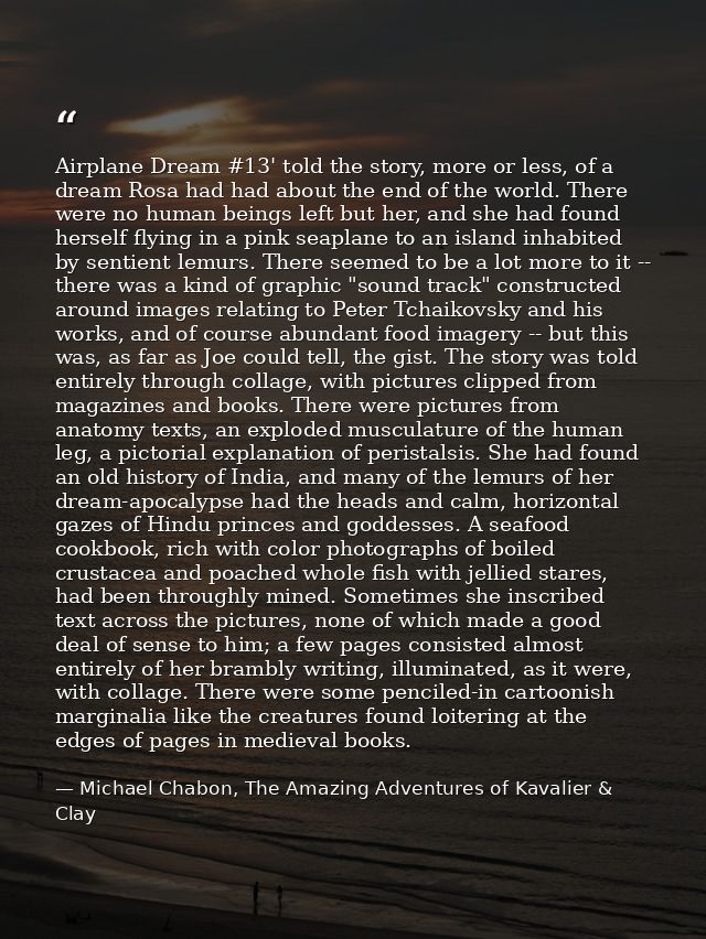 Airplane Dream #13' told the story, more or less, of a dream Rosa had had about the end of the world. There were no huma — Michael Chabon, The Amazing Adventures of Kavalier & Clay