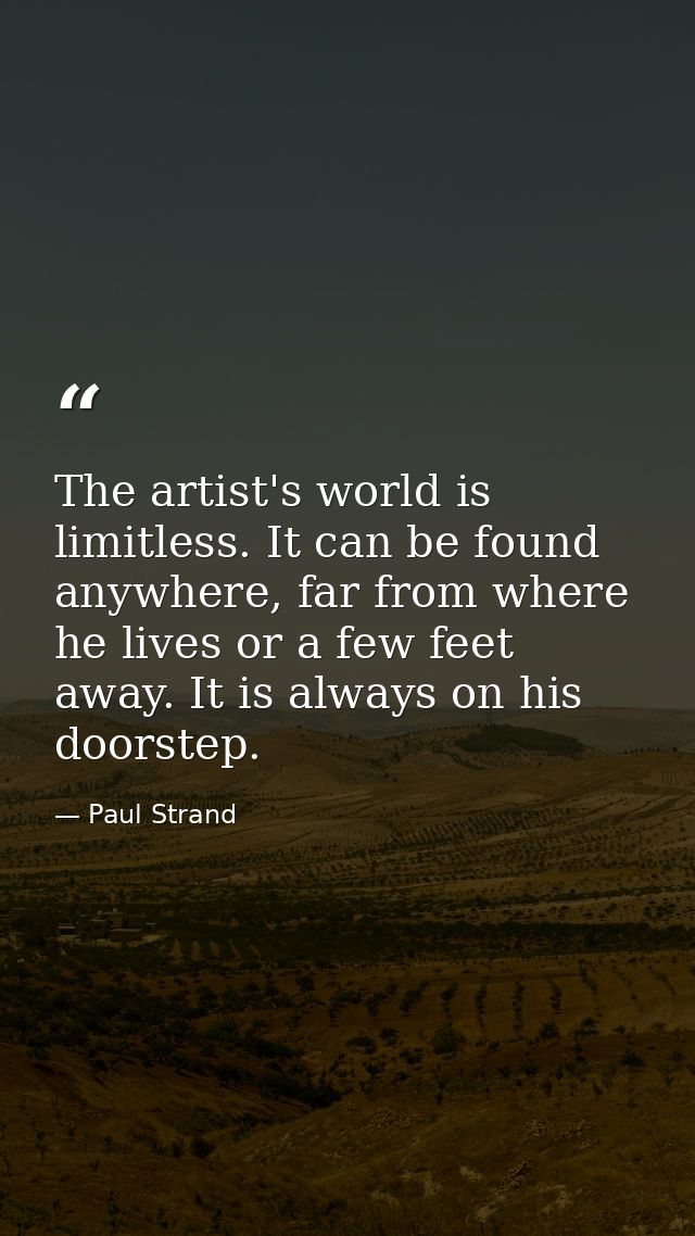 The artist's world is limitless. It can be found anywhere, far from where he lives or a few feet away. It is always on h — Paul Strand