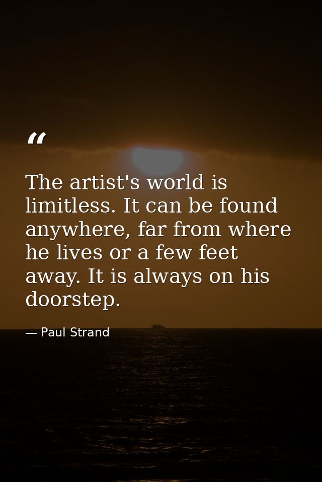 The artist's world is limitless. It can be found anywhere, far from where he lives or a few feet away. It is always on h — Paul Strand
