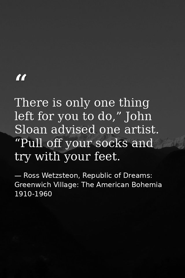 There is only one thing left for you to do,” John Sloan advised one artist. “Pull off your socks and try with your feet. — Ross Wetzsteon, Republic of Dreams: Greenwich Village: The American Bohemia 1910-1960