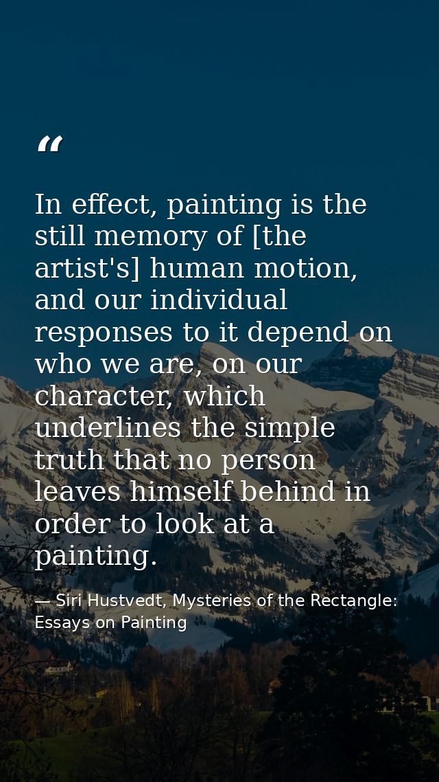 In effect, painting is the still memory of [the artist's] human motion, and our individual responses to it depend on who — Siri Hustvedt, Mysteries of the Rectangle: Essays on Painting