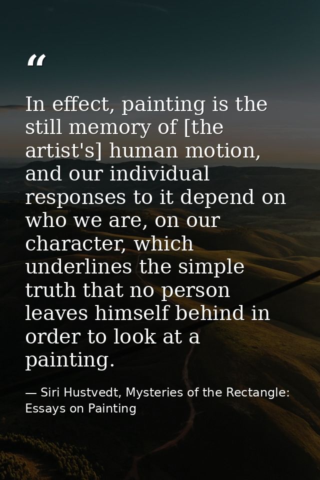 In effect, painting is the still memory of [the artist's] human motion, and our individual responses to it depend on who — Siri Hustvedt, Mysteries of the Rectangle: Essays on Painting