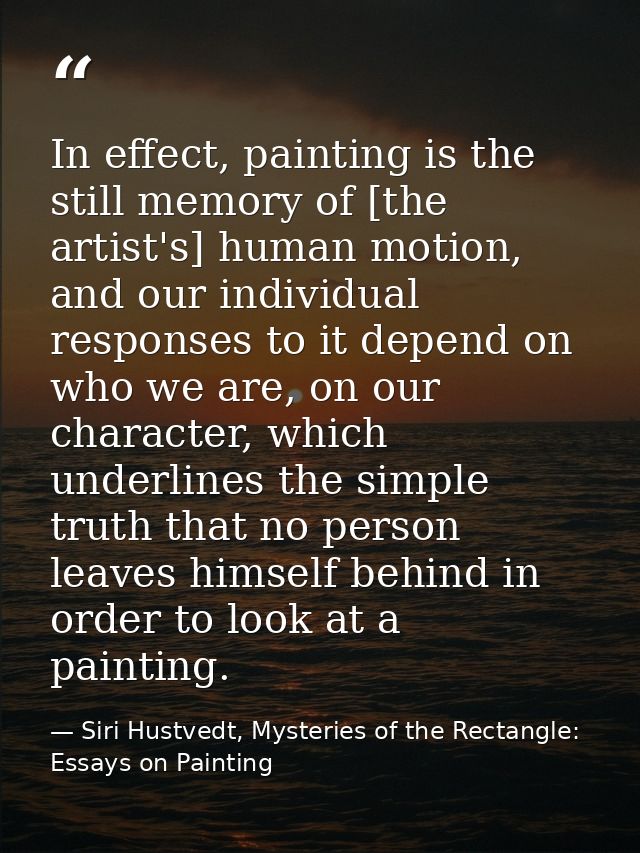 In effect, painting is the still memory of [the artist's] human motion, and our individual responses to it depend on who — Siri Hustvedt, Mysteries of the Rectangle: Essays on Painting