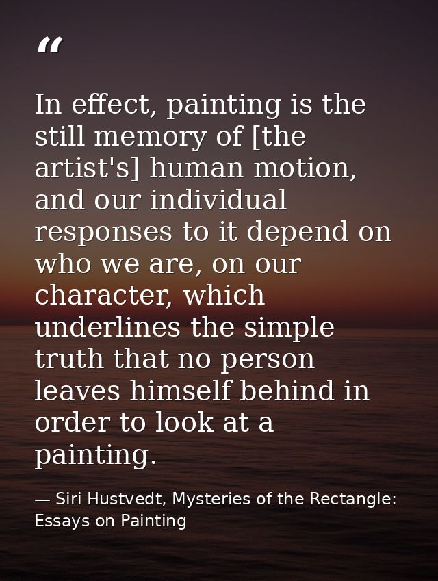 In effect, painting is the still memory of [the artist's] human motion, and our individual responses to it depend on who — Siri Hustvedt, Mysteries of the Rectangle: Essays on Painting
