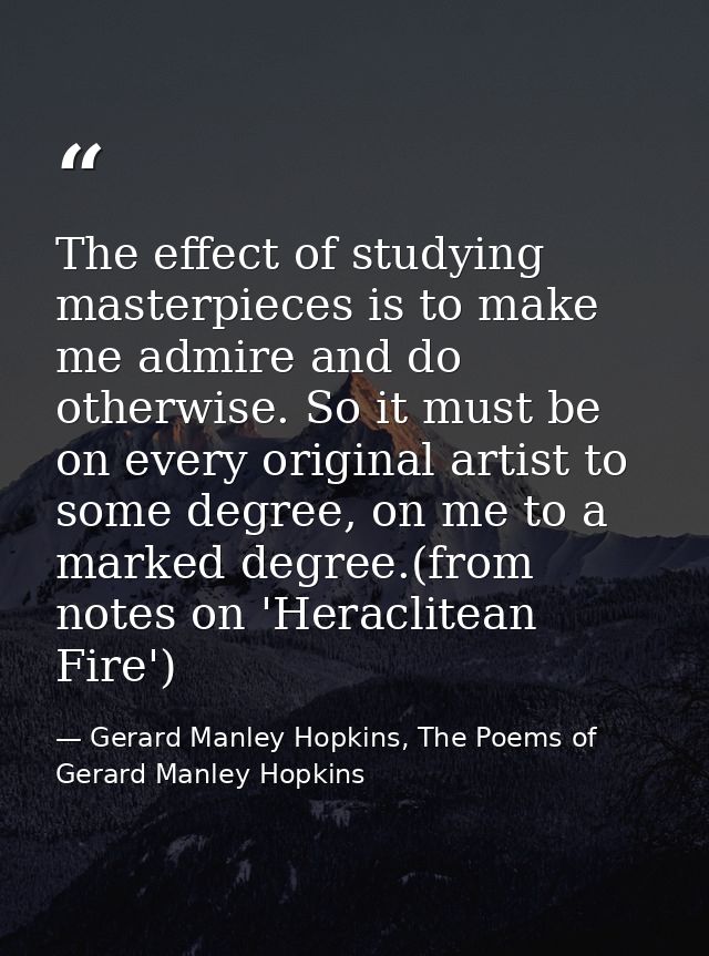 The effect of studying masterpieces is to make me admire and do otherwise. So it must be on every original artist to som — Gerard Manley Hopkins, The Poems of Gerard Manley Hopkins