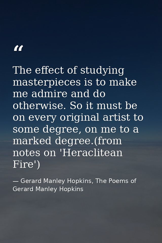 The effect of studying masterpieces is to make me admire and do otherwise. So it must be on every original artist to som — Gerard Manley Hopkins, The Poems of Gerard Manley Hopkins