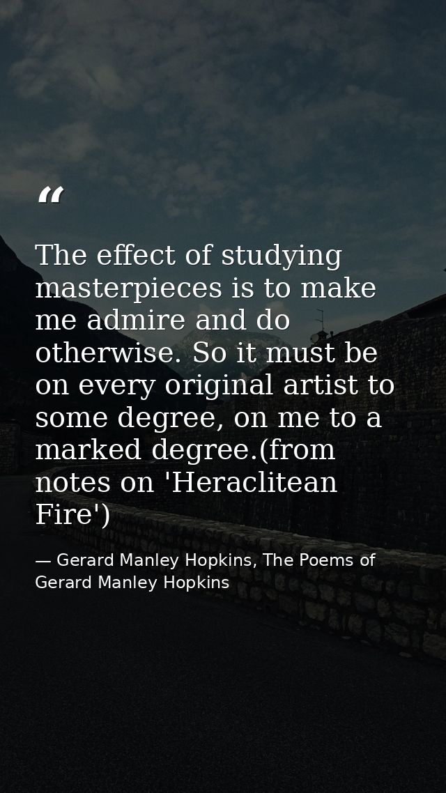 The effect of studying masterpieces is to make me admire and do otherwise. So it must be on every original artist to som — Gerard Manley Hopkins, The Poems of Gerard Manley Hopkins