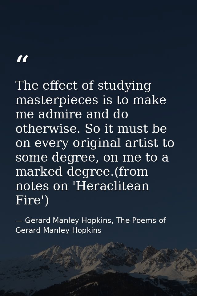 The effect of studying masterpieces is to make me admire and do otherwise. So it must be on every original artist to som — Gerard Manley Hopkins, The Poems of Gerard Manley Hopkins