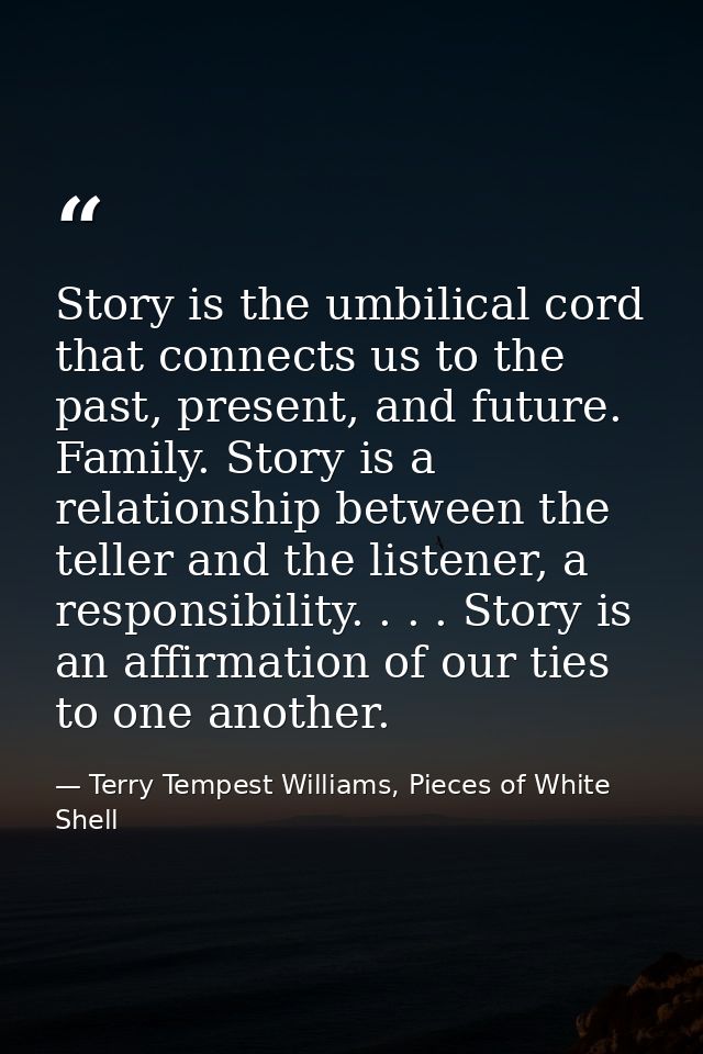 Story is the umbilical cord that connects us to the past, present, and future. Family. Story is a relationship between t — Terry Tempest Williams, Pieces of White Shell