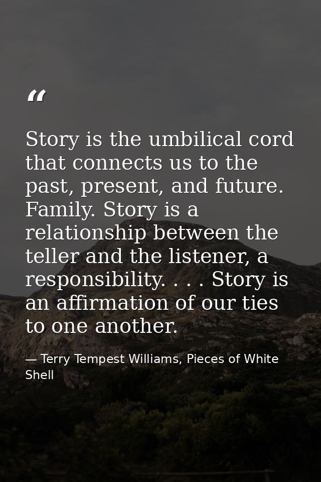 Story is the umbilical cord that connects us to the past, present, and future. Family. Story is a relationship between t — Terry Tempest Williams, Pieces of White Shell