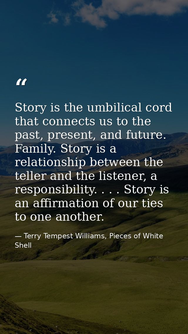 Story is the umbilical cord that connects us to the past, present, and future. Family. Story is a relationship between t — Terry Tempest Williams, Pieces of White Shell