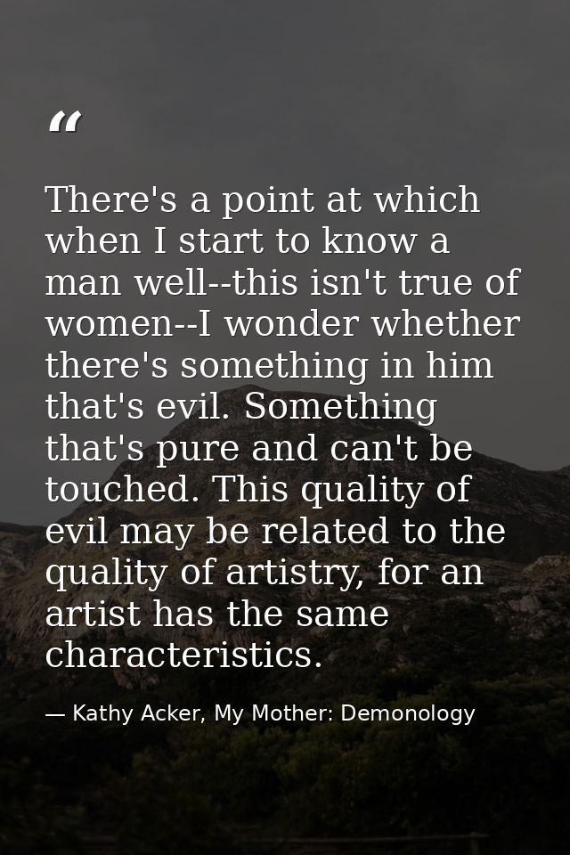 There's a point at which when I start to know a man well--this isn't true of women--I wonder whether there's something i — Kathy Acker, My Mother: Demonology