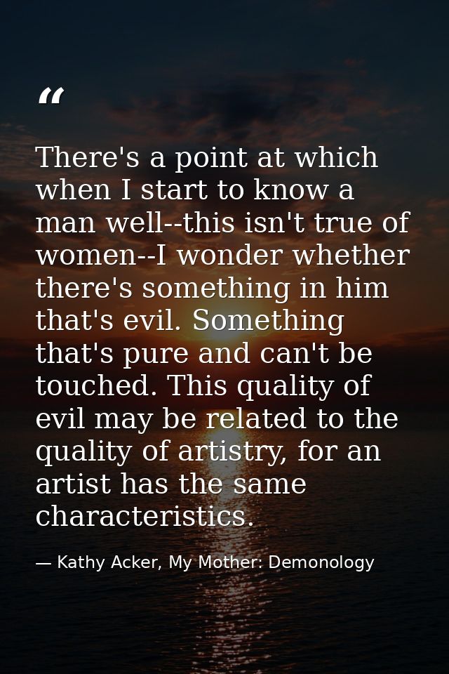 There's a point at which when I start to know a man well--this isn't true of women--I wonder whether there's something i — Kathy Acker, My Mother: Demonology