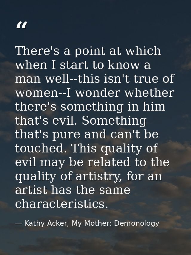 There's a point at which when I start to know a man well--this isn't true of women--I wonder whether there's something i — Kathy Acker, My Mother: Demonology