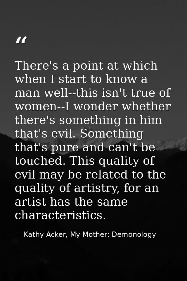 There's a point at which when I start to know a man well--this isn't true of women--I wonder whether there's something i — Kathy Acker, My Mother: Demonology