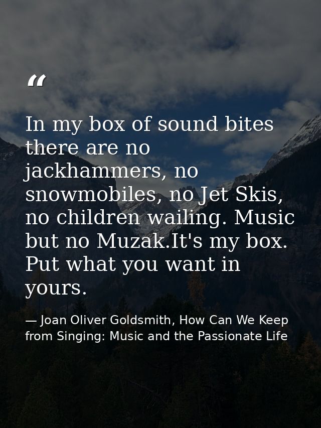 In my box of sound bites there are no jackhammers, no snowmobiles, no Jet Skis, no children wailing. Music but no Muzak. — Joan Oliver Goldsmith, How Can We Keep from Singing: Music and the Passionate Life