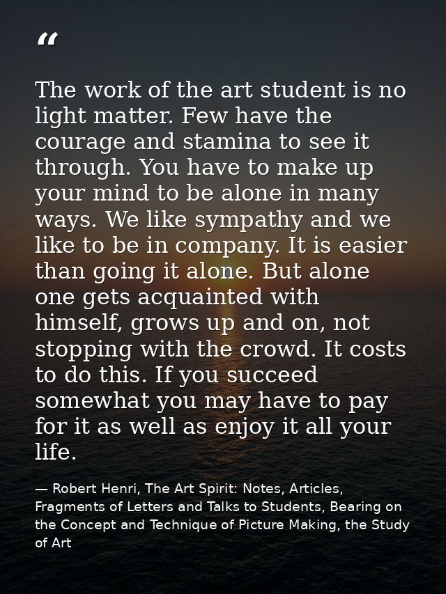 The work of the art student is no light matter. Few have the courage and stamina to see it through. You have to make up  — Robert Henri, The Art Spirit: Notes, Articles, Fragments of Letters and Talks to Students, Bearing on the Concept and Technique of Picture Making, the Study of Art
