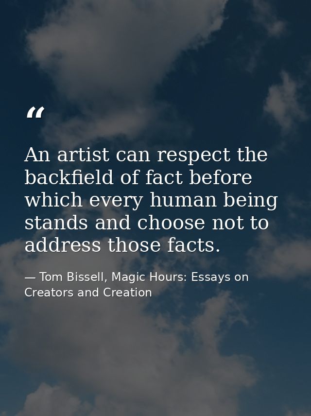 An artist can respect the backfield of fact before which every human being stands and choose not to address those facts. — Tom Bissell, Magic Hours: Essays on Creators and Creation