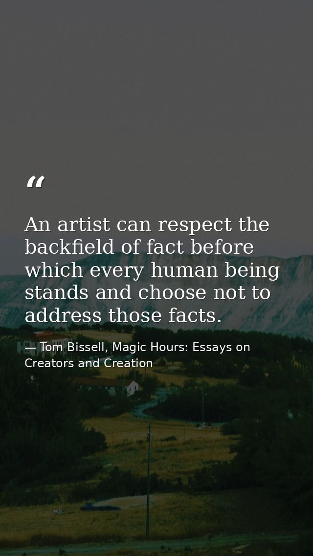 An artist can respect the backfield of fact before which every human being stands and choose not to address those facts. — Tom Bissell, Magic Hours: Essays on Creators and Creation