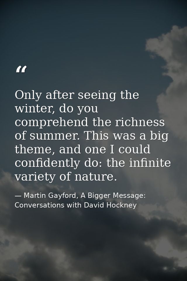 Only after seeing the winter, do you comprehend the richness of summer. This was a big theme, and one I could confidentl — Martin Gayford, A Bigger Message: Conversations with David Hockney