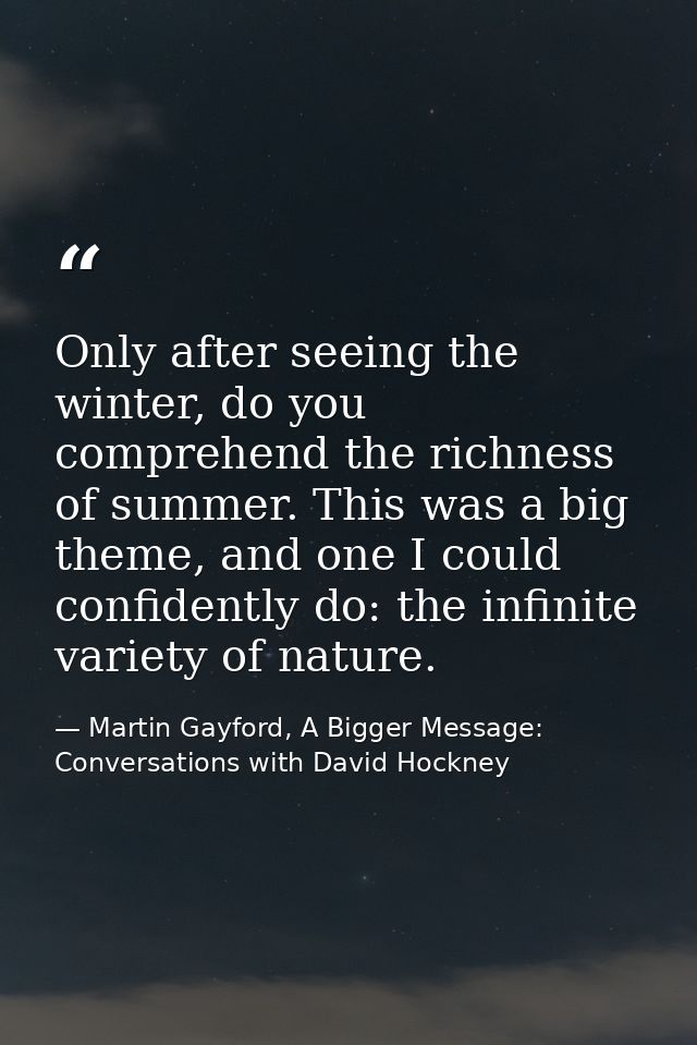 Only after seeing the winter, do you comprehend the richness of summer. This was a big theme, and one I could confidentl — Martin Gayford, A Bigger Message: Conversations with David Hockney