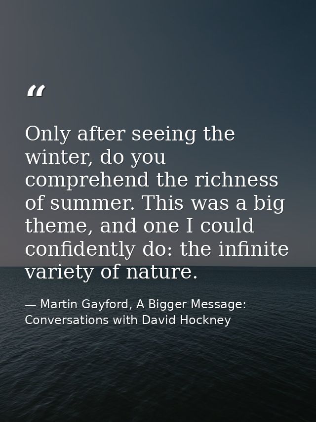 Only after seeing the winter, do you comprehend the richness of summer. This was a big theme, and one I could confidentl — Martin Gayford, A Bigger Message: Conversations with David Hockney