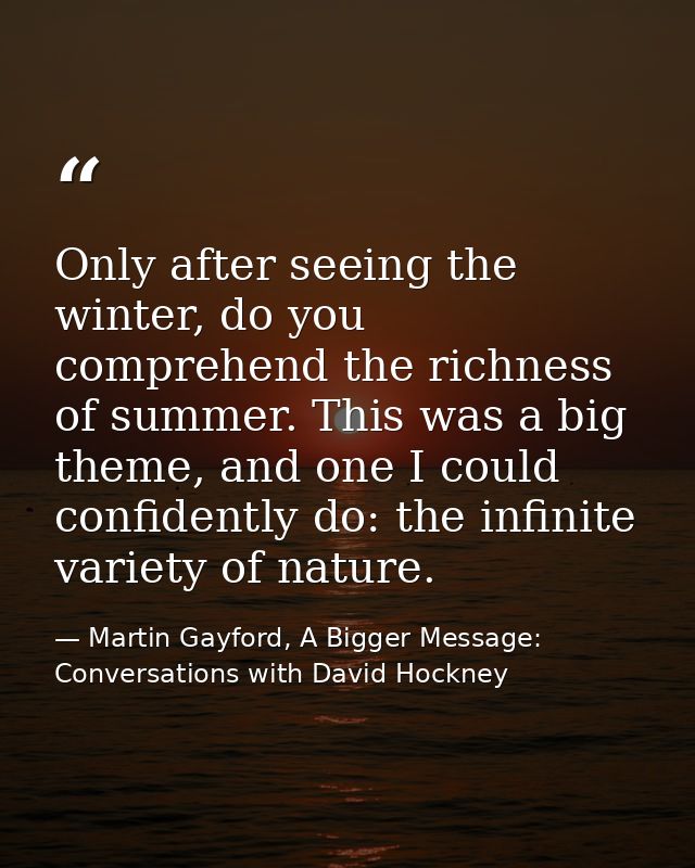 Only after seeing the winter, do you comprehend the richness of summer. This was a big theme, and one I could confidentl — Martin Gayford, A Bigger Message: Conversations with David Hockney