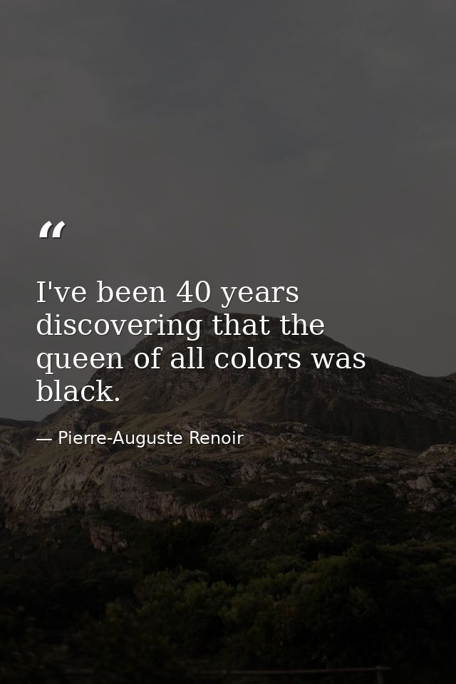 I've been 40 years discovering that the queen of all colors was black. — Pierre-Auguste Renoir