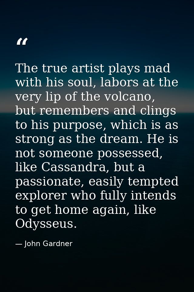 The true artist plays mad with his soul, labors at the very lip of the volcano, but remembers and clings to his purpose, — John Gardner
