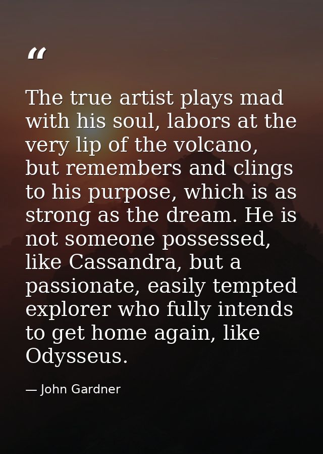 The true artist plays mad with his soul, labors at the very lip of the volcano, but remembers and clings to his purpose, — John Gardner