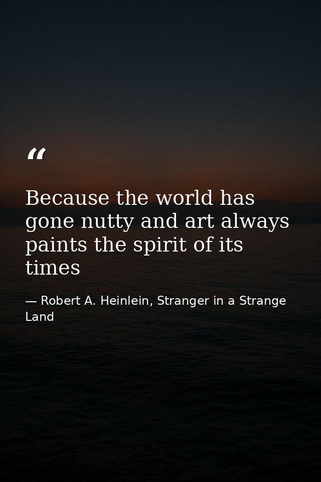 Because the world has gone nutty and art always paints the spirit of its times — Robert A. Heinlein, Stranger in a Strange Land
