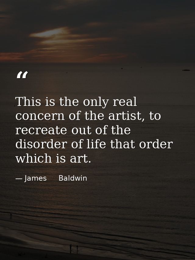 This is the only real concern of the artist, to recreate out of the disorder of life that order which is art. — James     Baldwin