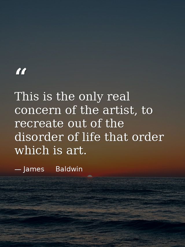 This is the only real concern of the artist, to recreate out of the disorder of life that order which is art. — James     Baldwin
